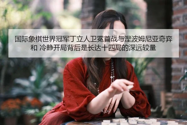 国际象棋世界冠军丁立人卫冕首战与涅波姆尼亚奇弈和 冷静开局背后是长达十四局的深远较量